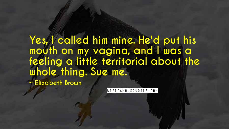 Elizabeth Brown Quotes: Yes, I called him mine. He'd put his mouth on my vagina, and I was a feeling a little territorial about the whole thing. Sue me.