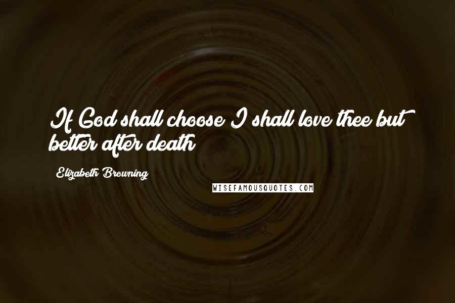 Elizabeth Browning Quotes: If God shall choose I shall love thee but better after death