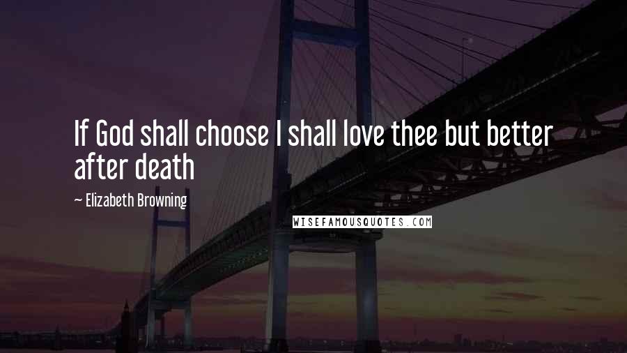 Elizabeth Browning Quotes: If God shall choose I shall love thee but better after death