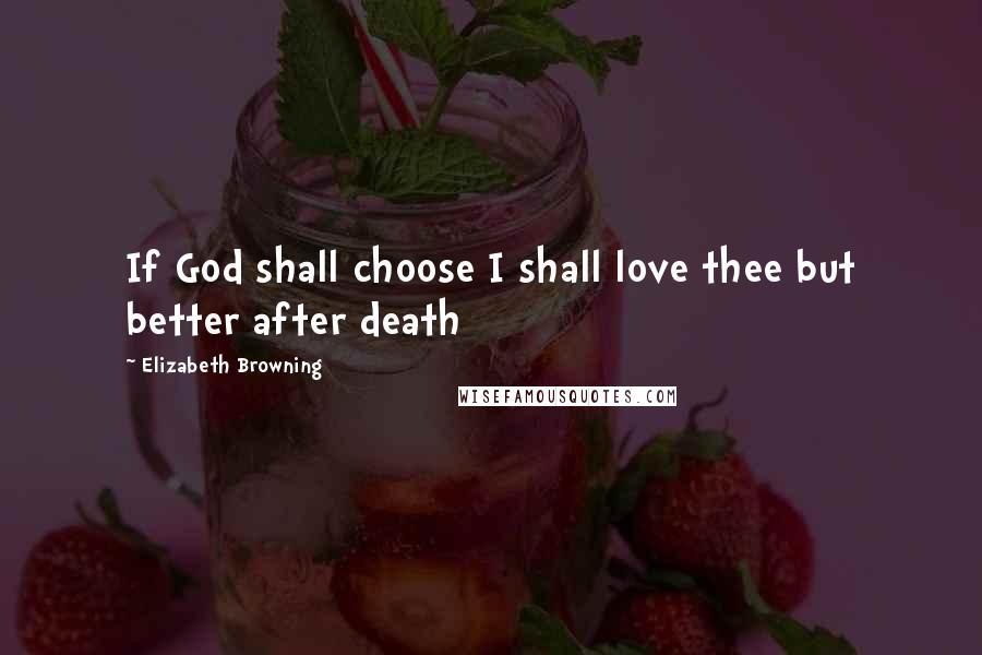 Elizabeth Browning Quotes: If God shall choose I shall love thee but better after death