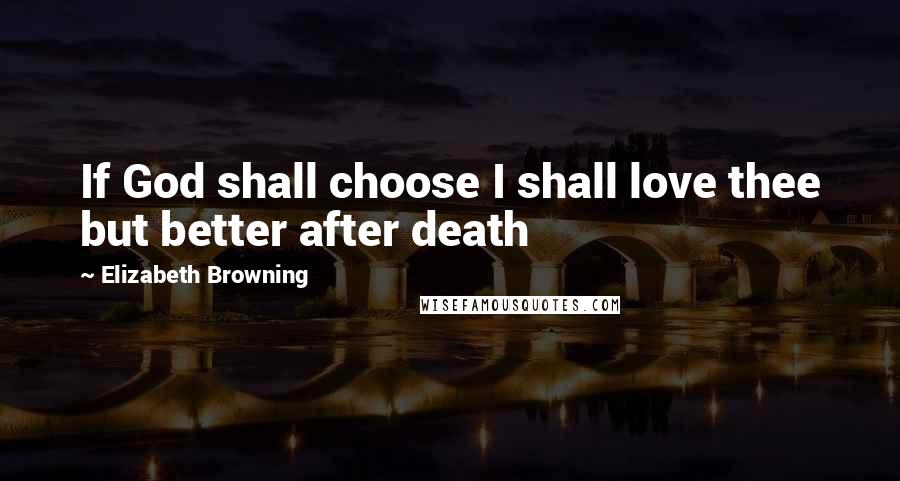 Elizabeth Browning Quotes: If God shall choose I shall love thee but better after death