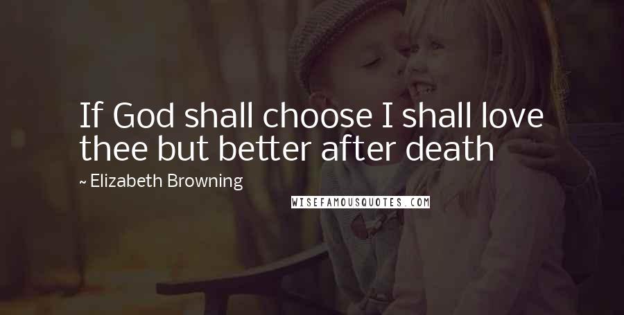 Elizabeth Browning Quotes: If God shall choose I shall love thee but better after death