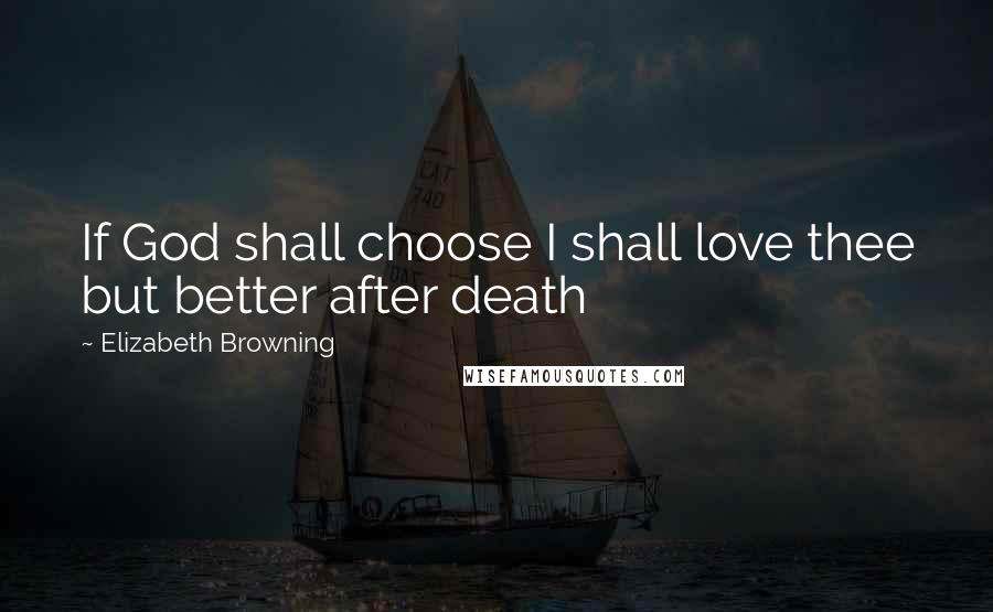 Elizabeth Browning Quotes: If God shall choose I shall love thee but better after death