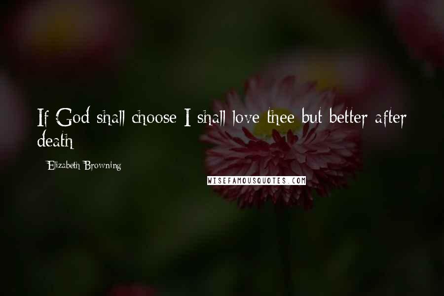 Elizabeth Browning Quotes: If God shall choose I shall love thee but better after death