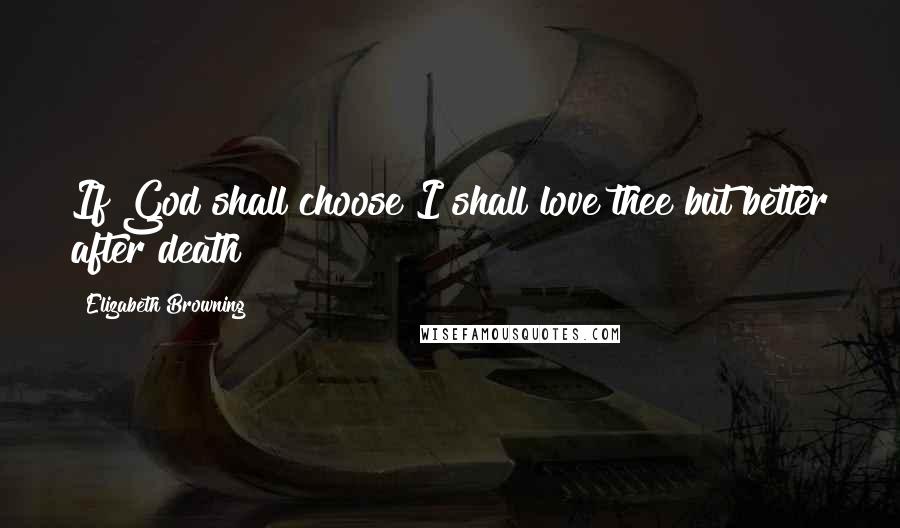 Elizabeth Browning Quotes: If God shall choose I shall love thee but better after death