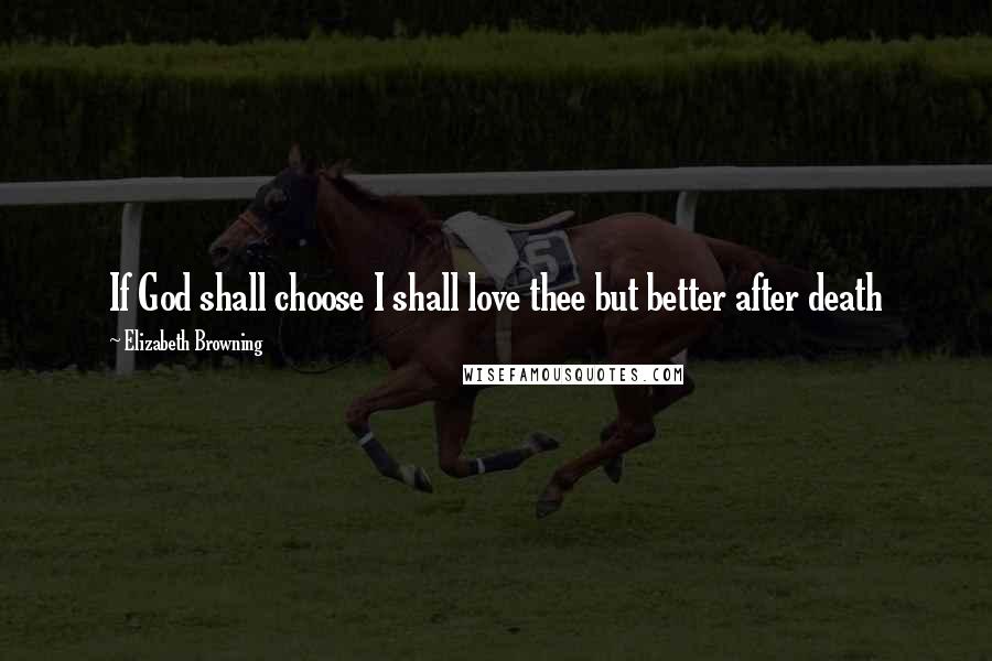 Elizabeth Browning Quotes: If God shall choose I shall love thee but better after death