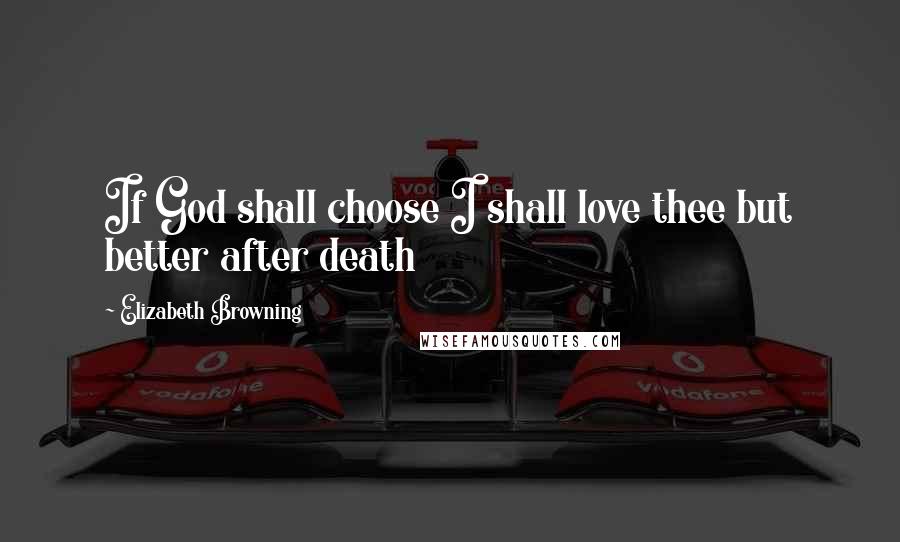 Elizabeth Browning Quotes: If God shall choose I shall love thee but better after death