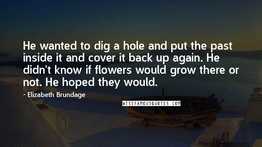 Elizabeth Brundage Quotes: He wanted to dig a hole and put the past inside it and cover it back up again. He didn't know if flowers would grow there or not. He hoped they would.