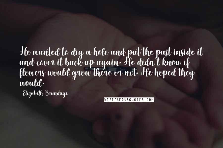 Elizabeth Brundage Quotes: He wanted to dig a hole and put the past inside it and cover it back up again. He didn't know if flowers would grow there or not. He hoped they would.