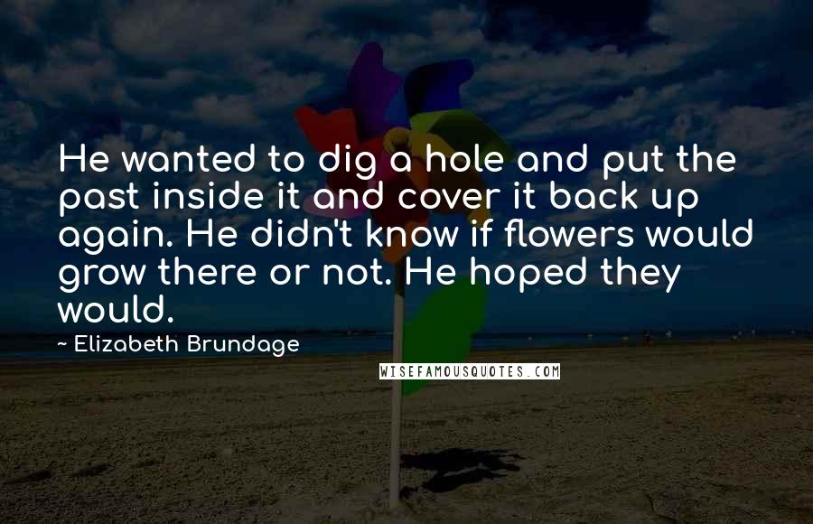 Elizabeth Brundage Quotes: He wanted to dig a hole and put the past inside it and cover it back up again. He didn't know if flowers would grow there or not. He hoped they would.