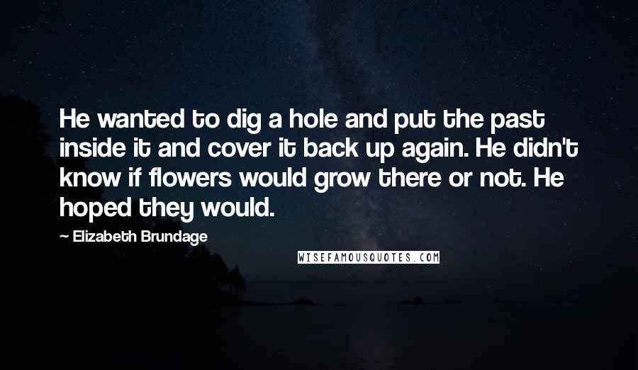 Elizabeth Brundage Quotes: He wanted to dig a hole and put the past inside it and cover it back up again. He didn't know if flowers would grow there or not. He hoped they would.