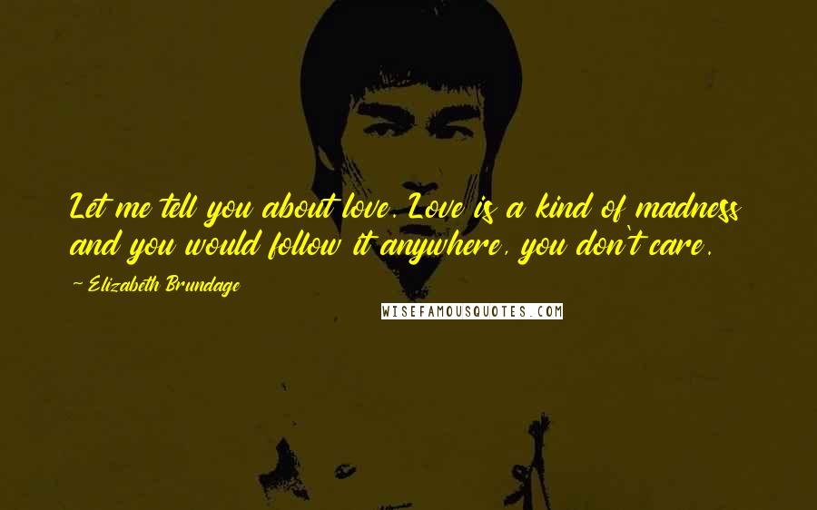 Elizabeth Brundage Quotes: Let me tell you about love. Love is a kind of madness and you would follow it anywhere, you don't care.