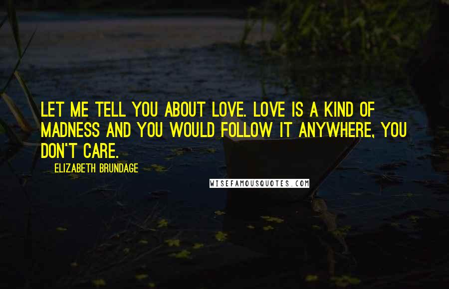 Elizabeth Brundage Quotes: Let me tell you about love. Love is a kind of madness and you would follow it anywhere, you don't care.