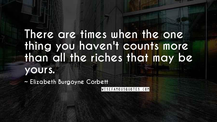 Elizabeth Burgoyne Corbett Quotes: There are times when the one thing you haven't counts more than all the riches that may be yours.