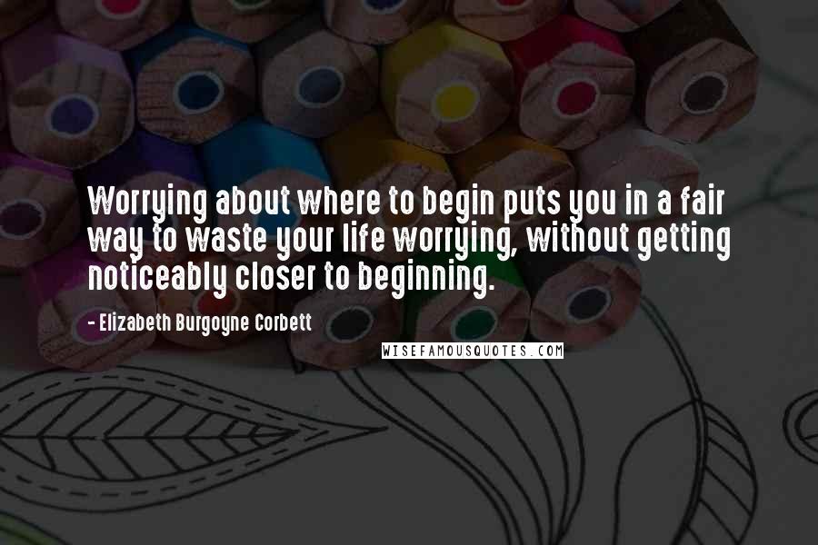 Elizabeth Burgoyne Corbett Quotes: Worrying about where to begin puts you in a fair way to waste your life worrying, without getting noticeably closer to beginning.