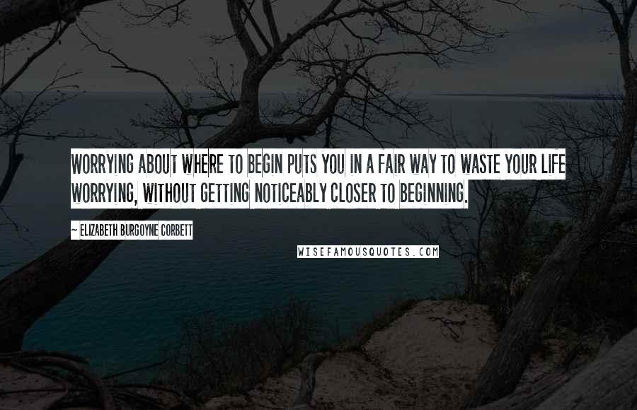 Elizabeth Burgoyne Corbett Quotes: Worrying about where to begin puts you in a fair way to waste your life worrying, without getting noticeably closer to beginning.