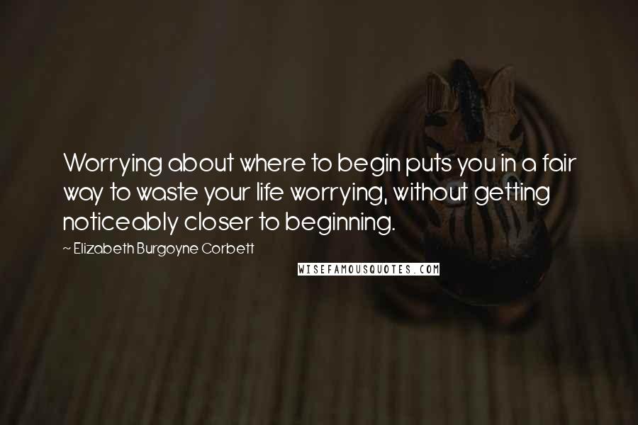 Elizabeth Burgoyne Corbett Quotes: Worrying about where to begin puts you in a fair way to waste your life worrying, without getting noticeably closer to beginning.