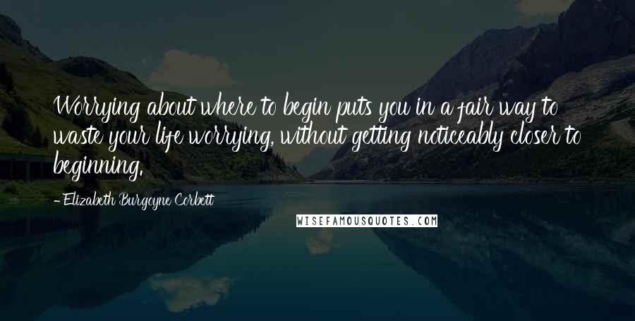 Elizabeth Burgoyne Corbett Quotes: Worrying about where to begin puts you in a fair way to waste your life worrying, without getting noticeably closer to beginning.
