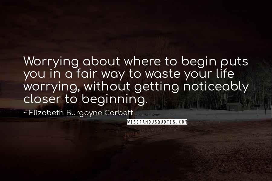 Elizabeth Burgoyne Corbett Quotes: Worrying about where to begin puts you in a fair way to waste your life worrying, without getting noticeably closer to beginning.