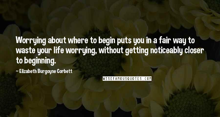 Elizabeth Burgoyne Corbett Quotes: Worrying about where to begin puts you in a fair way to waste your life worrying, without getting noticeably closer to beginning.