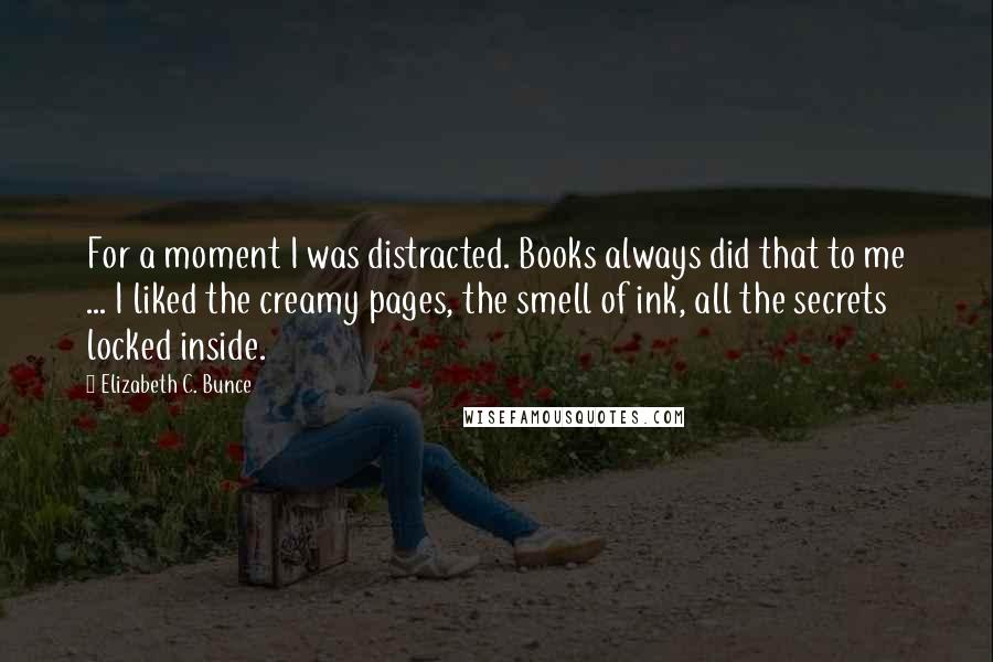 Elizabeth C. Bunce Quotes: For a moment I was distracted. Books always did that to me ... I liked the creamy pages, the smell of ink, all the secrets locked inside.