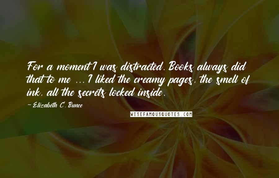 Elizabeth C. Bunce Quotes: For a moment I was distracted. Books always did that to me ... I liked the creamy pages, the smell of ink, all the secrets locked inside.