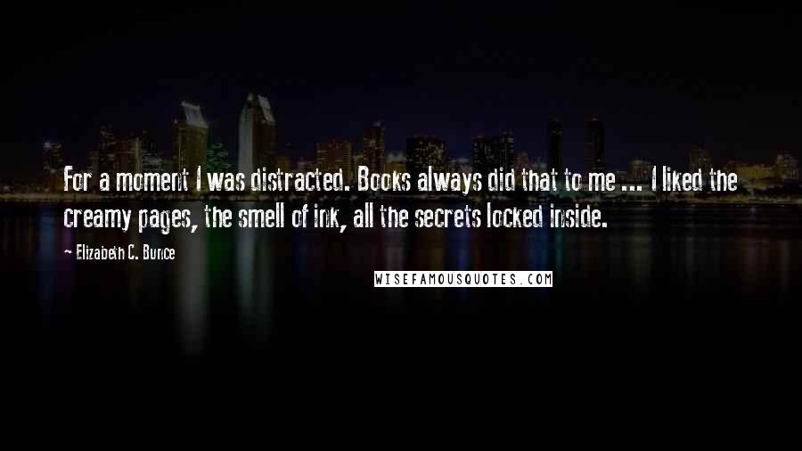 Elizabeth C. Bunce Quotes: For a moment I was distracted. Books always did that to me ... I liked the creamy pages, the smell of ink, all the secrets locked inside.