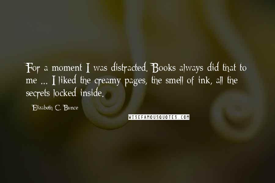 Elizabeth C. Bunce Quotes: For a moment I was distracted. Books always did that to me ... I liked the creamy pages, the smell of ink, all the secrets locked inside.