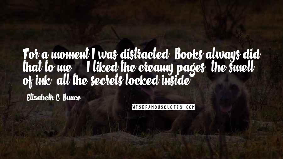 Elizabeth C. Bunce Quotes: For a moment I was distracted. Books always did that to me ... I liked the creamy pages, the smell of ink, all the secrets locked inside.