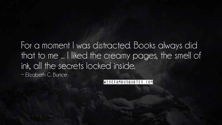 Elizabeth C. Bunce Quotes: For a moment I was distracted. Books always did that to me ... I liked the creamy pages, the smell of ink, all the secrets locked inside.