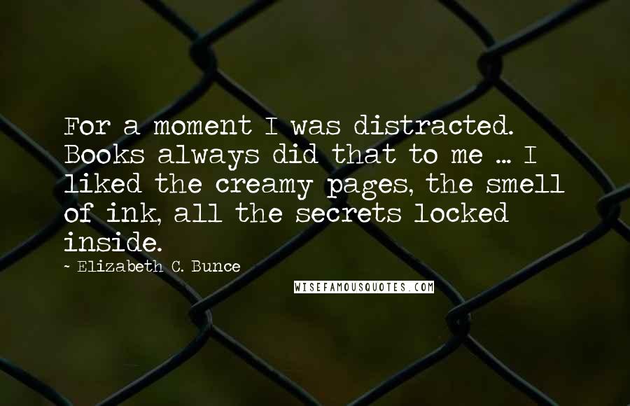 Elizabeth C. Bunce Quotes: For a moment I was distracted. Books always did that to me ... I liked the creamy pages, the smell of ink, all the secrets locked inside.