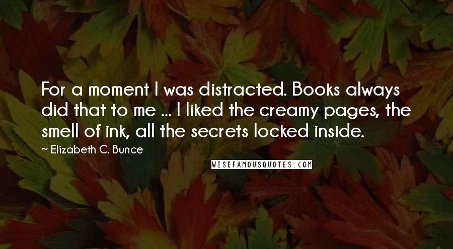 Elizabeth C. Bunce Quotes: For a moment I was distracted. Books always did that to me ... I liked the creamy pages, the smell of ink, all the secrets locked inside.