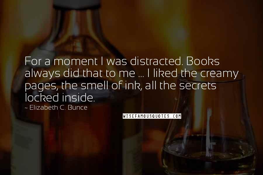 Elizabeth C. Bunce Quotes: For a moment I was distracted. Books always did that to me ... I liked the creamy pages, the smell of ink, all the secrets locked inside.