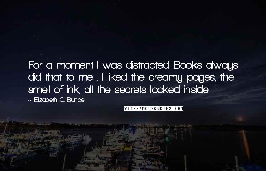 Elizabeth C. Bunce Quotes: For a moment I was distracted. Books always did that to me ... I liked the creamy pages, the smell of ink, all the secrets locked inside.