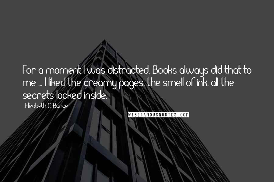 Elizabeth C. Bunce Quotes: For a moment I was distracted. Books always did that to me ... I liked the creamy pages, the smell of ink, all the secrets locked inside.