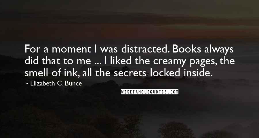 Elizabeth C. Bunce Quotes: For a moment I was distracted. Books always did that to me ... I liked the creamy pages, the smell of ink, all the secrets locked inside.