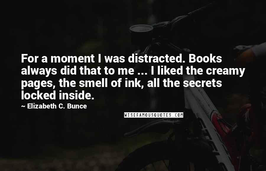 Elizabeth C. Bunce Quotes: For a moment I was distracted. Books always did that to me ... I liked the creamy pages, the smell of ink, all the secrets locked inside.