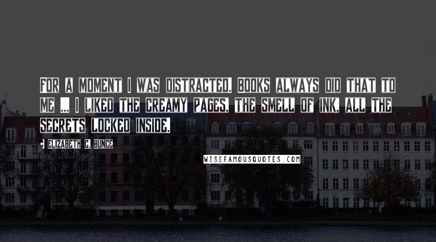 Elizabeth C. Bunce Quotes: For a moment I was distracted. Books always did that to me ... I liked the creamy pages, the smell of ink, all the secrets locked inside.