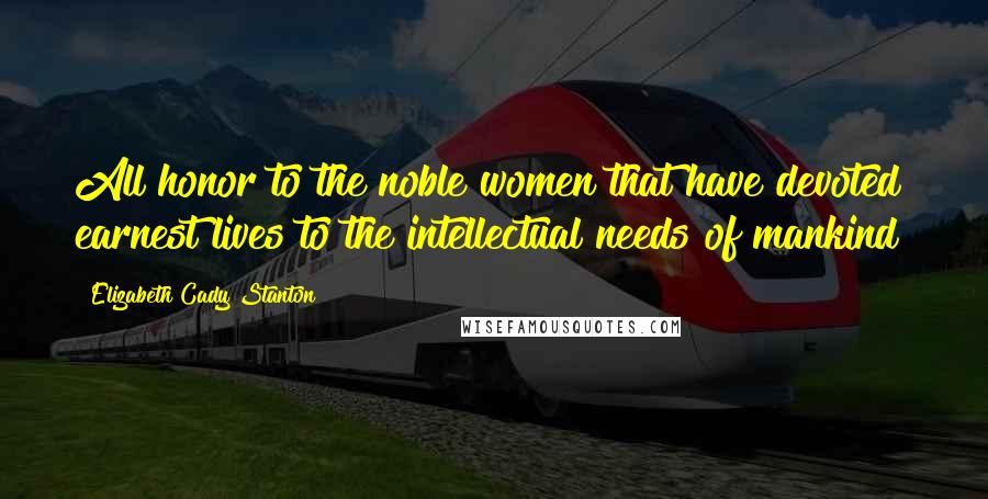 Elizabeth Cady Stanton Quotes: All honor to the noble women that have devoted earnest lives to the intellectual needs of mankind!