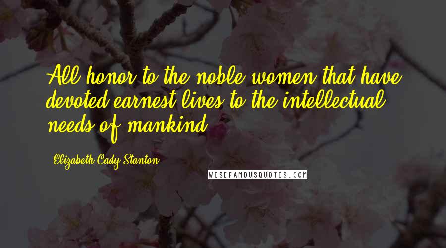Elizabeth Cady Stanton Quotes: All honor to the noble women that have devoted earnest lives to the intellectual needs of mankind!