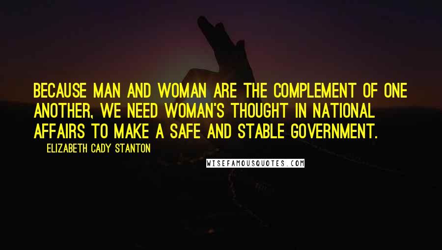 Elizabeth Cady Stanton Quotes: Because man and woman are the complement of one another, we need woman's thought in national affairs to make a safe and stable government.