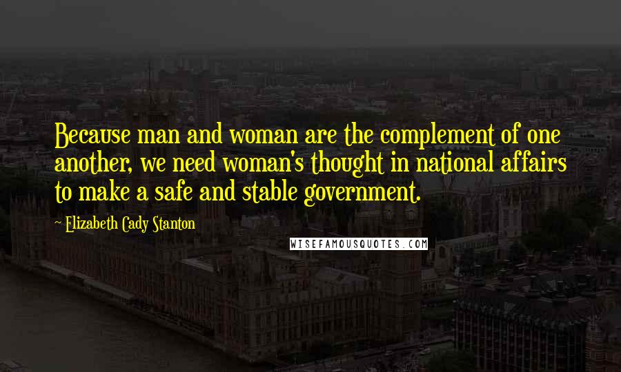 Elizabeth Cady Stanton Quotes: Because man and woman are the complement of one another, we need woman's thought in national affairs to make a safe and stable government.