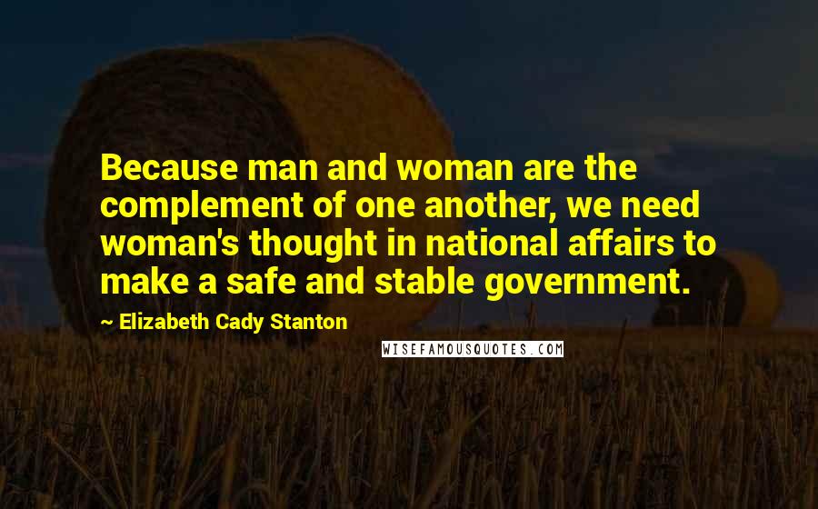 Elizabeth Cady Stanton Quotes: Because man and woman are the complement of one another, we need woman's thought in national affairs to make a safe and stable government.