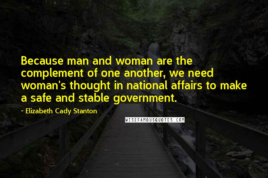 Elizabeth Cady Stanton Quotes: Because man and woman are the complement of one another, we need woman's thought in national affairs to make a safe and stable government.