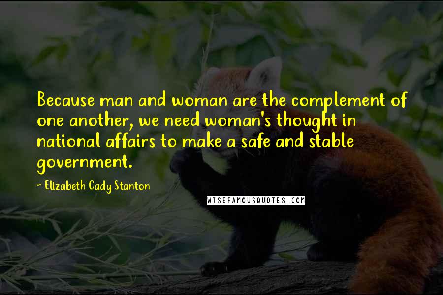 Elizabeth Cady Stanton Quotes: Because man and woman are the complement of one another, we need woman's thought in national affairs to make a safe and stable government.