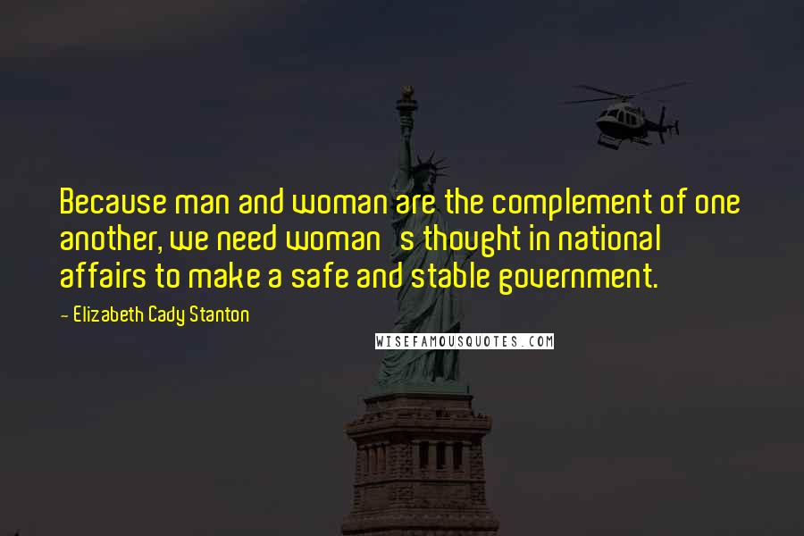 Elizabeth Cady Stanton Quotes: Because man and woman are the complement of one another, we need woman's thought in national affairs to make a safe and stable government.