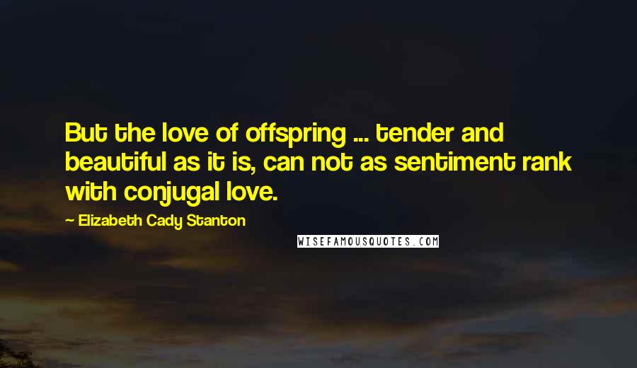 Elizabeth Cady Stanton Quotes: But the love of offspring ... tender and beautiful as it is, can not as sentiment rank with conjugal love.