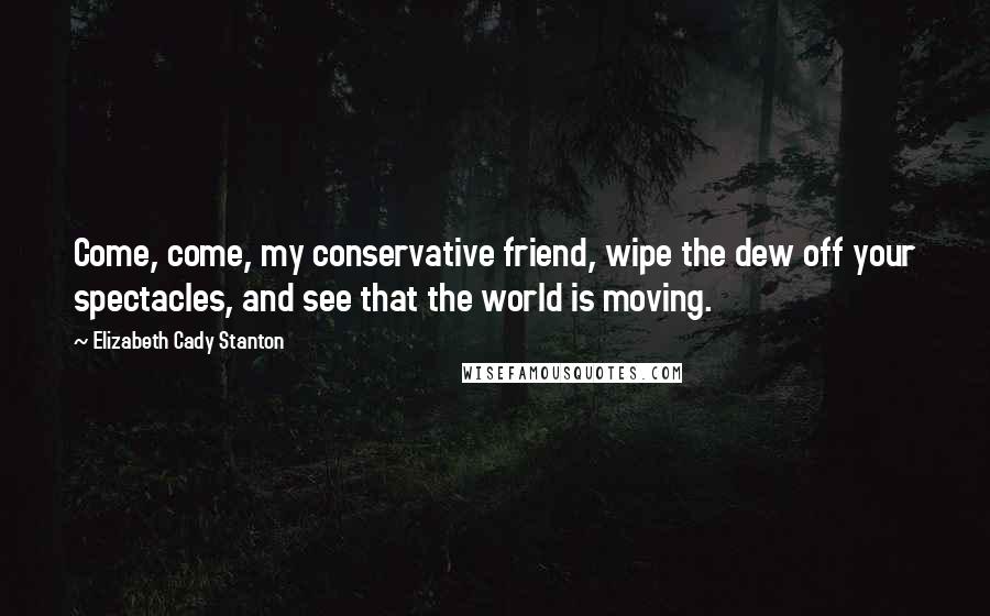 Elizabeth Cady Stanton Quotes: Come, come, my conservative friend, wipe the dew off your spectacles, and see that the world is moving.
