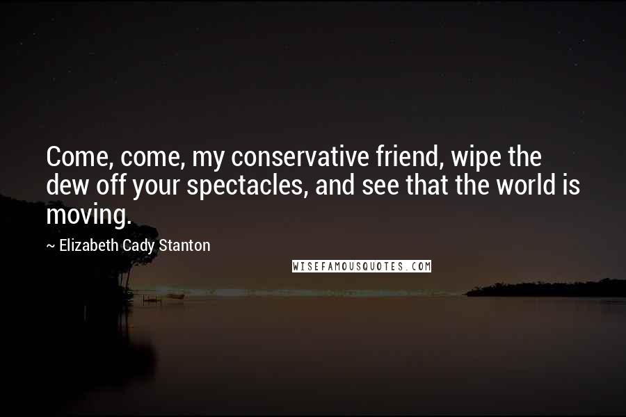 Elizabeth Cady Stanton Quotes: Come, come, my conservative friend, wipe the dew off your spectacles, and see that the world is moving.