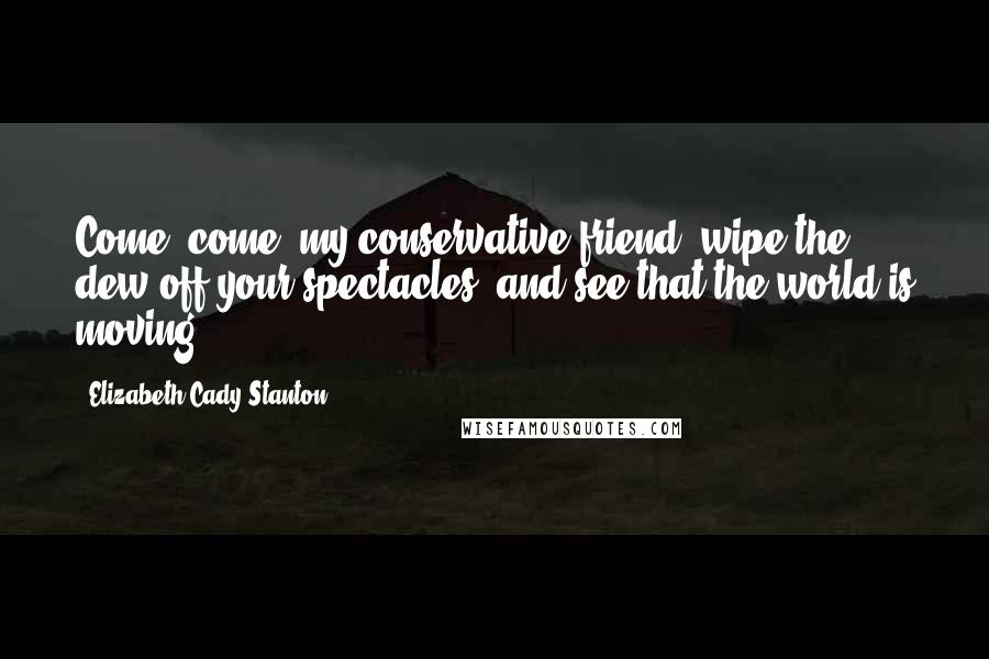 Elizabeth Cady Stanton Quotes: Come, come, my conservative friend, wipe the dew off your spectacles, and see that the world is moving.